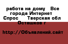 работа на дому - Все города Интернет » Спрос   . Тверская обл.,Осташков г.